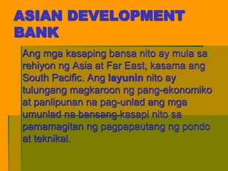 ASIAN DEVELOPMENT
BANK
Ang mga kasaping bansa nito ay mula sa
rehiyon ng Asia at Far East, kasama ang
South Pacific. Ang layunin nito ay
tulungang magkaroon ng pang-ekonomiko
at panlipunan na pag-unlad ang mga
umunlad na bansang kasapi nito sa
pamamagitan ng pagpapautang ng pondo
at teknikal.
 