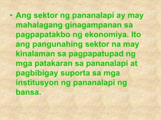 • Ang sektor ng pananalapi ay may
mahalagang ginagampanan sa
pagpapatakbo ng ekonomiya. Ito
ang pangunahing sektor na may
kinalaman sa pagpapatupad ng
mga patakaran sa pananalapi at
pagbibigay suporta sa mga
institusyon ng pananalapi ng
bansa.
 