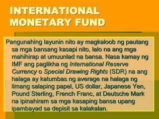 INTERNATIONAL
MONETARY FUND
Pangunahing layunin nito ay magkaloob ng pautang
sa mga bansang kasapi nito, lalo na ang mga
mahihirap at umuunlad na bansa. Nasa kamay ng
IMF ang paglikha ng International Reserve
Currency o Special Drawing Rights (SDR) na ang
halaga ay katumbas ng average na halaga ng
limang salaping papel, US dollar, Japanese Yen,
Pound Sterling, French Franc, at Deutsche Mark
na ipinahiram sa mga kasaping bansa upang
ipambayad sa depisit sa kalakalan.
 