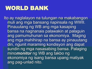WORLD BANK
Ito ay naglalayon na tulungan na makabangon
muli ang mga bansang napinsala ng WWII.
Pinauutang ng WB ang mga kasaping
bansa na nagnanais palawakin at palaguin
ang pamumuhunan sa ekonomiya. Maging
ang mga mahihirap na bansa ay pinauutang
din, ngunit maraming kondisyon ang dapat
sundin ng mga nasasabing bansa. Palaging
minomonitor ng WB ang takbo ng
ekonomiya ng isang bansa upang matiyak
ang pag-unlad nito.
 