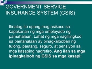 GOVERNMENT SERVICE
INSURANCE SYSTEM (GSIS)
Itinatag ito upang mag asikaso sa
kapakanan ng mga empleyado ng
pamahalaan. Lahat ng mga naglilingkod
sa pamahalaan ay pinagkalooban ng
tulong, pautang, seguro, at pensiyon sa
mga kasaping nagretiro. Ang ilan sa mga
ipinagkaloob ng GSIS sa mga kasapi:
 