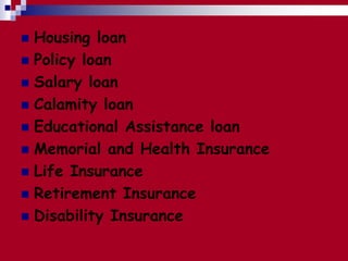  Housing loan
 Policy loan
 Salary loan
 Calamity loan
 Educational Assistance loan
 Memorial and Health Insurance
 Life Insurance
 Retirement Insurance
 Disability Insurance
 
