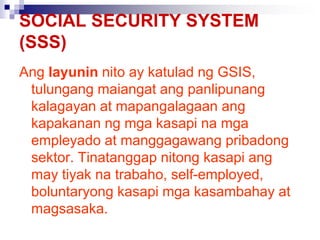 SOCIAL SECURITY SYSTEM
(SSS)
Ang layunin nito ay katulad ng GSIS,
tulungang maiangat ang panlipunang
kalagayan at mapangalagaan ang
kapakanan ng mga kasapi na mga
empleyado at manggagawang pribadong
sektor. Tinatanggap nitong kasapi ang
may tiyak na trabaho, self-employed,
boluntaryong kasapi mga kasambahay at
magsasaka.
 