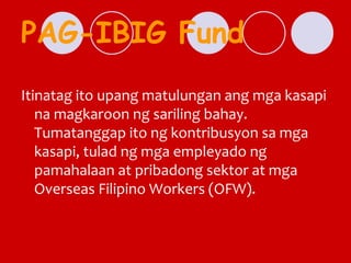 PAG-IBIG Fund
Itinatag ito upang matulungan ang mga kasapi
na magkaroon ng sariling bahay.
Tumatanggap ito ng kontribusyon sa mga
kasapi, tulad ng mga empleyado ng
pamahalaan at pribadong sektor at mga
Overseas Filipino Workers (OFW).
 