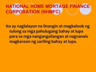 NATIONAL HOME MORTAGE FINANCE
CORPORATION (NHMFC)
Ito ay naglalayon na linangin at magkaloob ng
tulong sa mga pahulugang bahay at lupa
para sa mga nangangailangan at nagnanais
magkaroon ng sariling bahay at lupa.
 