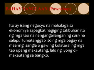 BAHAY SANGLAAN (Pawnshop)
Ito ay isang negosyo na mahalaga sa
ekonomiya sapagkat nagiging takbuhan ito
ng mga tao na nangangailangan ng cash na
salapi. Tumatanggap ito ng mga bagay na
maaring isangla o gawing kolateral ng mga
tao upang makautang, lalo ng iyong di-
makautang sa bangko.
 