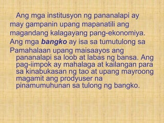Ang mga institusyon ng pananalapi ay
may gampanin upang mapanatili ang
magandang kalagayang pang-ekonomiya.
Ang mga bangko ay isa sa tumutulong sa
Pamahalaan upang maisaayos ang
pananalapi sa loob at labas ng bansa. Ang
pag-iimpok ay mahalaga at kailangan para
sa kinabukasan ng tao at upang mayroong
magamit ang prodyuser na
pinamumuhunan sa tulong ng bangko.
 