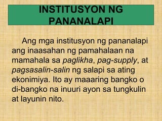 INSTITUSYON NG
PANANALAPI
Ang mga institusyon ng pananalapi
ang inaasahan ng pamahalaan na
mamahala sa paglikha, pag-supply, at
pagsasalin-salin ng salapi sa ating
ekonimiya. Ito ay maaaring bangko o
di-bangko na inuuri ayon sa tungkulin
at layunin nito.
 