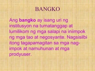 BANGKO
Ang bangko ay isang uri ng
institusyon na tumatanggap at
lumilikom ng mga salapi na iniimpok
ng mga tao at negosyante. Nagsisilbi
itong tagapamagitan sa mga nag-
impok at namuhunan at mga
prodyuser.
 
