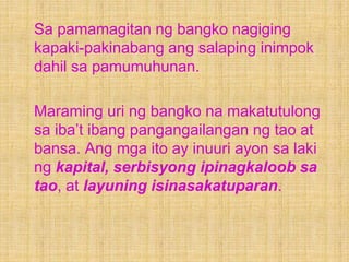 Sa pamamagitan ng bangko nagiging
kapaki-pakinabang ang salaping inimpok
dahil sa pamumuhunan.
Maraming uri ng bangko na makatutulong
sa iba’t ibang pangangailangan ng tao at
bansa. Ang mga ito ay inuuri ayon sa laki
ng kapital, serbisyong ipinagkaloob sa
tao, at layuning isinasakatuparan.
 