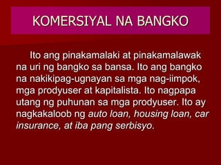 KOMERSIYAL NA BANGKO
Ito ang pinakamalaki at pinakamalawak
na uri ng bangko sa bansa. Ito ang bangko
na nakikipag-ugnayan sa mga nag-iimpok,
mga prodyuser at kapitalista. Ito nagpapa
utang ng puhunan sa mga prodyuser. Ito ay
nagkakaloob ng auto loan, housing loan, car
insurance, at iba pang serbisyo.
 