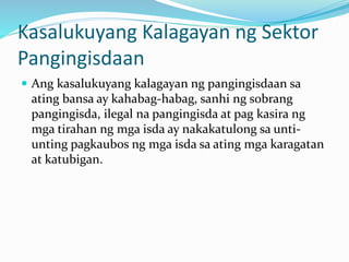 Kasalukuyang Kalagayan ng Sektor
Pangingisdaan
 Ang kasalukuyang kalagayan ng pangingisdaan sa
ating bansa ay kahabag-habag, sanhi ng sobrang
pangingisda, ilegal na pangingisda at pag kasira ng
mga tirahan ng mga isda ay nakakatulong sa unti-
unting pagkaubos ng mga isda sa ating mga karagatan
at katubigan.
 