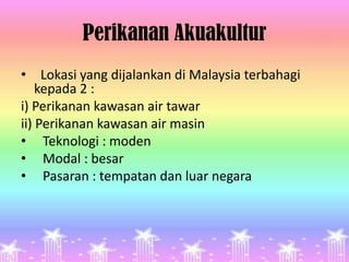 Perikanan Akuakultur
• Lokasi yang dijalankan di Malaysia terbahagi
    kepada 2 :
i) Perikanan kawasan air tawar
ii) Perikanan kawasan air masin
• Teknologi : moden
• Modal : besar
• Pasaran : tempatan dan luar negara
 