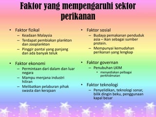Faktor yang mempengaruhi sektor
                perikanan
• Faktor fizikal                       • Faktor sosial
    – Keadaan Malaysia                    – Budaya pemakanan penduduk
    – Terdapat pembiakan plankton           asia – ikan sebagai sumber
      dan zooplankton                       protein.
    – Pinggir pantai yang panjang         – Mempunyai kemudahan
      dan ada banyak teluk                  perikanan yang lengkap

• Faktor ekonomi                       • Faktor governan
    – Permintaan dari dalam dan luar      – Penubuhan LKIM
      negara                                  • menyediakan pelbagai
                                                perkhidmatan
    – Mampu menjana industri
      hiliran
    – Melibatkan pelaburan pihak       • Faktor teknologi
      swasta dan kerajaan                 – Penyelidikan, teknologi sonar,
                                            bilik dingin beku, penggunaan
                                            kapal besar
 
