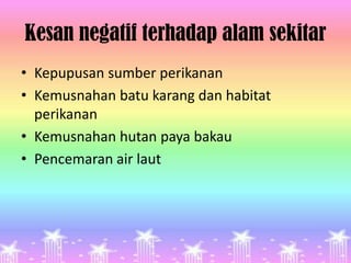 Kesan negatif terhadap alam sekitar
• Kepupusan sumber perikanan
• Kemusnahan batu karang dan habitat
  perikanan
• Kemusnahan hutan paya bakau
• Pencemaran air laut
 