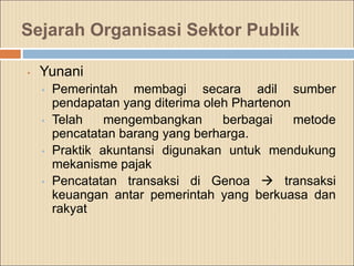 Sejarah Organisasi Sektor Publik
• Yunani
• Pemerintah membagi secara adil sumber
pendapatan yang diterima oleh Phartenon
• Telah mengembangkan berbagai metode
pencatatan barang yang berharga.
• Praktik akuntansi digunakan untuk mendukung
mekanisme pajak
• Pencatatan transaksi di Genoa  transaksi
keuangan antar pemerintah yang berkuasa dan
rakyat
 