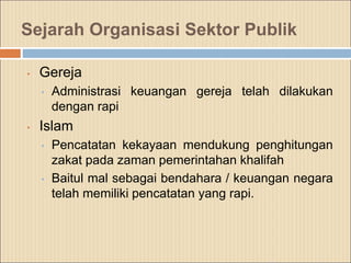 Sejarah Organisasi Sektor Publik
• Gereja
• Administrasi keuangan gereja telah dilakukan
dengan rapi
• Islam
• Pencatatan kekayaan mendukung penghitungan
zakat pada zaman pemerintahan khalifah
• Baitul mal sebagai bendahara / keuangan negara
telah memiliki pencatatan yang rapi.
 
