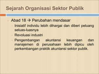 Sejarah Organisasi Sektor Publik
• Abad 18  Perubahan mendasar
• Inisiatif individu lebih dihargai dan diberi peluang
seluas-luasnya
• Revoluasi industri
• Pengembangan akuntansi keuangan dan
manajemen di perusahaan lebih dipicu oleh
perkembangan praktik akuntansi sektor publik.
 