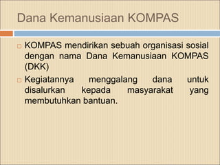 Dana Kemanusiaan KOMPAS
 KOMPAS mendirikan sebuah organisasi sosial
dengan nama Dana Kemanusiaan KOMPAS
(DKK)
 Kegiatannya menggalang dana untuk
disalurkan kepada masyarakat yang
membutuhkan bantuan.
 