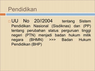 Pendidikan
 UU No 20//2004 tentang Sistem
Pendidikan Nasional (Sisdiknas) dan (PP)
tentang perubahan status perguruan tinggi
negeri (PTN) menjadi badan hukum milik
negara (BHMN) >>> Badan Hukum
Pendidikan (BHP)
 