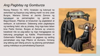 Ang Pagbitay ng Gomburza
Noong Pebrero 15, 1872, hinatulan ng kolonyal na
awtoridad ng Espanya ang tatlong martir na sina José
Burgos, Mariano Gómez at Jacinto Zamora ng
kamatayan sa pamamagitan ng garrote sa
Bagumbayan, Pilipinas at kinasuhan ng pagtataksil at
sedisyon, at subversion. Dalawang araw pagkatapos
ng kanilang hatol, sila ay pinatay. Ang mga kaso laban
kina Padre Gomez, Burgos at Zamora ay umano'y
kasabwat nila sa pag-aalsa ng mga manggagawa sa
bakurang pangdagat ng Kabite. Pinaniniwalaan ni
Gobernador Rafael Izquierdo na gagawa ng sariling
pamahalaan ang mga Pilipino at diumano, hinirang
ang tatlong pari bilang pinuno ng planong pamahalaan
upang makalaya sa pamahalaang Espanyol.
 