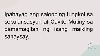 Ipahayag ang saloobing tungkol sa
sekularisasyon at Cavite Mutiny sa
pamamagitan ng isang maikling
sanaysay.
 