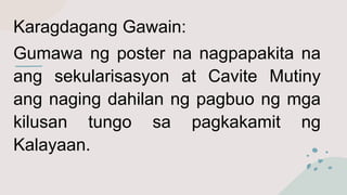 Karagdagang Gawain:
Gumawa ng poster na nagpapakita na
ang sekularisasyon at Cavite Mutiny
ang naging dahilan ng pagbuo ng mga
kilusan tungo sa pagkakamit ng
Kalayaan.
 