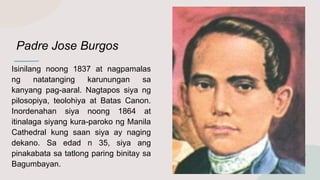 Padre Jose Burgos
Isinilang noong 1837 at nagpamalas
ng natatanging karunungan sa
kanyang pag-aaral. Nagtapos siya ng
pilosopiya, teolohiya at Batas Canon.
Inordenahan siya noong 1864 at
itinalaga siyang kura-paroko ng Manila
Cathedral kung saan siya ay naging
dekano. Sa edad n 35, siya ang
pinakabata sa tatlong paring binitay sa
Bagumbayan.
 
