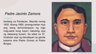 Padre Jacinto Zamora
Isinilang sa Pandacan, Maynila noong
1835. Noong 1860, pinangunahan niya
ang isang demonstrasyon ng mga
mag-aaral kung kaya’t nakulong siya
ng dalawang buwan. Sa edad na 37,
hinatulan siya ng kamatayan sa garote
kasama sina Padre Gomez at Padre
Burgos.
 