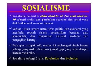 SOSIALISME
 Sosialisme muncul di akhir abad ke-18 dan awal abad ke-
  19 sebagai reaksi dari perubahan ekonomi dan sosial yang
  diakibatkan oleh revolusi industri.
 Sebuah istilah umum untuk teori politik dan ekonomi yang
  membela sebuah sistem kepemilikan bersama atau
  pemerintah, dan pengurusan alat-alat produksi dan
  pengagihan barang.
 Walaupun nampak adil, namun ini melanggari fitrah kerana
  pekerja yang malas diberikan jumlah gaji yang sama dengan
  mereka yang rajin.
 Sosialisme terbagi 2 jenis: Revolusion dan Evolusion
 