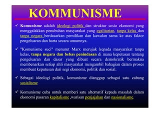 KOMMUNISME
 Komunisme adalah ideologi politik dan struktur sosio ekonomi yang
  menggalakkan penubuhan masyarakat yang egalitarian, tanpa kelas dan
  tanpa negara berdasarkan pemilikan dan kawalan sama ke atas faktor
  pengeluaran dan harta secara umumnya.

 "Komunisme suci" menurut Marx merujuk kepada masyarakat tanpa
  kelas, tanpa negara dan bebas penindasan di mana keputusan tentang
  pengeluaran dan dasar yang dibuat secara demokratik bermakna
  membenarkan setiap ahli masyarakat mengambil bahagian dalam proses
  membuat keputusan dari segi ekonomi, politik dan sosial.

 Sebagai ideologi politik, komunisme dianggap sebagai satu cabang
  sosialisme

 Komunisme cuba untuk memberi satu alternatif kepada masalah dalam
  ekonomi pasaran kapitalisme ,warisan penjajahan dan nasionalisme.
 