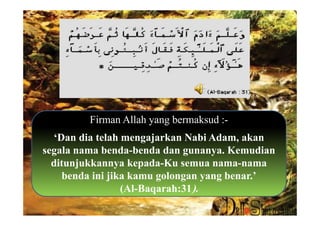 Firman Allah yang bermaksud :-
  ‘Dan dia telah mengajarkan Nabi Adam, akan
segala nama benda-benda dan gunanya. Kemudian
  ditunjukkannya kepada-Ku semua nama-nama
    benda ini jika kamu golongan yang benar.’
                 (Al-Baqarah:31).
 