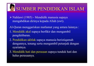 SUMBER PENDIDIKAN ISLAM
 Nahlawi (1985) - Mendidik manusia supaya
  mengabdikan dirinya kepada Allah (swt).
Al-Quran menggariskan matlamat yang antara lainnya :
1. Mendidik akal supaya berfikir dan mengambil
   pengiktibaran.
2. Pendidikan akhlak supaya manusia beristiqamah
   dengannya, tenang serta mengambil petunjuk dengan
   syariatnya.
3. Mendidik hati dan perasaan supaya tunduk hati dan
   halus perasaanya.
 