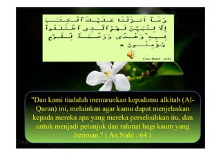 "Dan kami tiadalah menurunkan kepadamu alkitab (Al-
 Quran) ini, melainkan agar kamu dapat menjelaskan
kepada mereka apa yang mereka perselisihkan itu, dan
 untuk menjadi petunjuk dan rahmat bagi kaum yang
              beriman." ( An Nahl : 64 )
 