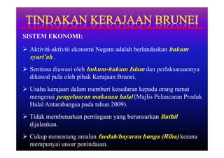 SISTEM EKONOMI:

 Aktiviti-aktiviti ekonomi Negara adalah berlandaskan hukum
  syari’ah .
 Sentiasa diawasi oleh hukum-hukum Islam dan perlaksanaannya
  dikawal pula oleh pihak Kerajaan Brunei.
 Usaha kerajaan dalam memberi kesedaran kepada orang ramai
  mengenai pengeluaran makanan halal (Majlis Pelancaran Produk
  Halal Antarabangsa pada tahun 2009).
 Tidak membenarkan perniagaan yang berunsurkan Bathil
  dijalankan.
 Cukup menentang amalan faedah/bayaran bunga (Riba) kerana
  mempunyai unsur penindasan.
 