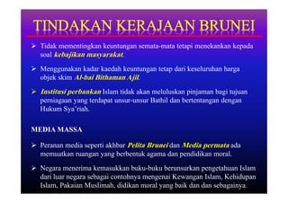  Tidak mementingkan keuntungan semata-mata tetapi menekankan kepada
  soal kebajikan masyarakat.
 Menggunakan kadar kaedah keuntungan tetap dari keseluruhan harga
  objek skim Al-bai Bithaman Ajil.
 Institusi perbankan Islam tidak akan meluluskan pinjaman bagi tujuan
  perniagaan yang terdapat unsur-unsur Bathil dan bertentangan dengan
  Hukum Sya’riah.

MEDIA MASSA

 Peranan media seperti akhbar Pelita Brunei dan Media permata ada
  memuatkan ruangan yang berbentuk agama dan pendidikan moral.
 Negara menerima kemasukkan buku-buku berunsurkan pengetahuan Islam
  dari luar negara sebagai contohnya mengenai Kewangan Islam, Kehidupan
  Islam, Pakaian Muslimah, didikan moral yang baik dan dan sebagainya.
 