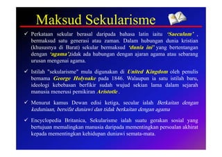 Maksud Sekularisme
 Perkataan sekular berasal daripada bahasa latin iaitu ‘Saeculum’ ,
  bermaksud satu generasi atau zaman. Dalam hubungan dunia kristian
  (khususnya di Barat) sekular bermaksud ‘dunia ini’ yang bertentangan
  dengan ‘agama’,tidak ada hubungan dengan ajaran agama atau sebarang
  urusan mengenai agama.
 Istilah "sekularisme" mula digunakan di United Kingdom oleh penulis
  bernama George Holyoake pada 1846. Walaupun ia satu istilah baru,
  ideologi kebebasan berfikir sudah wujud sekian lama dalam sejarah
  manusia menerusi pemikiran Aristotle .
 Menurut kamus Dewan edisi ketiga, secular ialah Berkaitan dengan
  keduniaan, bersifat duniawi dan tidak berkaitan dengan agama
 Encyclopedia Britanica, Sekularisme ialah suatu gerakan sosial yang
  bertujuan memalingkan manusia daripada mementingkan persoalan akhirat
  kepada mementingkan kehidupan duniawi semata-mata.
 
