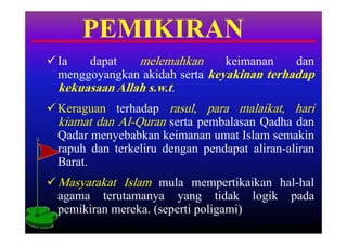 PEMIKIRAN
 Ia   dapat    melemahkan      keimanan    dan
  menggoyangkan akidah serta keyakinan terhadap
  kekuasaan Allah s.w.t.
 Keraguan terhadap rasul, para malaikat, hari
  kiamat dan Al-Quran serta pembalasan Qadha dan
  Qadar menyebabkan keimanan umat Islam semakin
  rapuh dan terkeliru dengan pendapat aliran-aliran
  Barat.
 Masyarakat Islam mula mempertikaikan hal-hal
  agama terutamanya yang tidak logik pada
  pemikiran mereka. (seperti poligami)
 