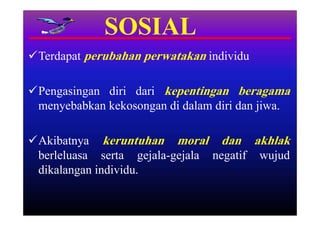 SOSIAL
Terdapat perubahan perwatakan individu

Pengasingan diri dari kepentingan beragama
 menyebabkan kekosongan di dalam diri dan jiwa.

Akibatnya keruntuhan moral dan akhlak
 berleluasa serta gejala-gejala negatif wujud
 dikalangan individu.
 