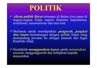 POLITIK
 Aliran politik Barat tertanam di dalam jiwa umat di
  negara-negara Islam seperti fahaman kapitalisme,
  sosialisme, nasionalisme dan lain-lain.

 Matlamat untuk mendapatkan pengaruh, pangkat
  dan kuasa bertentangan dengan politik Islam yang
  memandang jawatan itu sebagai amanah dan tugas
  Khalifah Allah.

 Hendaklah menggunakan kuasa untuk menunaikan
  amanah, tanggungjawab dan kebajikan kepada
  masyarakat.
 