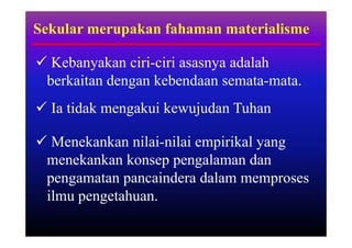 Sekular merupakan fahaman materialisme

 Kebanyakan ciri-ciri asasnya adalah
 berkaitan dengan kebendaan semata-mata.
 Ia tidak mengakui kewujudan Tuhan

 Menekankan nilai-nilai empirikal yang
 menekankan konsep pengalaman dan
 pengamatan pancaindera dalam memproses
 ilmu pengetahuan.
 