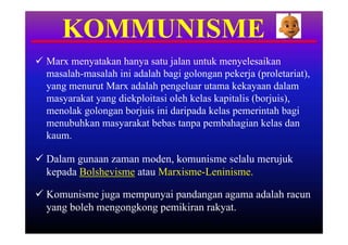 KOMMUNISME
 Marx menyatakan hanya satu jalan untuk menyelesaikan
  masalah-masalah ini adalah bagi golongan pekerja (proletariat),
  yang menurut Marx adalah pengeluar utama kekayaan dalam
  masyarakat yang diekploitasi oleh kelas kapitalis (borjuis),
  menolak golongan borjuis ini daripada kelas pemerintah bagi
  menubuhkan masyarakat bebas tanpa pembahagian kelas dan
  kaum.

 Dalam gunaan zaman moden, komunisme selalu merujuk
  kepada Bolshevisme atau Marxisme-Leninisme.

 Komunisme juga mempunyai pandangan agama adalah racun
  yang boleh mengongkong pemikiran rakyat.
 