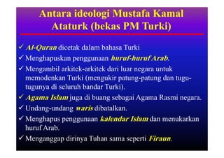 Antara ideologi Mustafa Kamal
        Ataturk (bekas PM Turki)
 Al-Quran dicetak dalam bahasa Turki
 Menghapuskan penggunaan huruf-huruf Arab.
 Mengambil arkitek-arkitek dari luar negara untuk
  memodenkan Turki (mengukir patung-patung dan tugu-
  tugunya di seluruh bandar Turki).
 Agama Islam juga di buang sebagai Agama Rasmi negara.
 Undang-undang waris dibatalkan.
 Menghapus penggunaan kalendar Islam dan menukarkan
  huruf Arab.
 Menganggap dirinya Tuhan sama seperti Firaun.
 