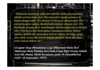 “ Bilamana seseorang telah jadi sekular, maka pegangannya
adalah semata-mata akal. Dia menyukat segala-galanya itu
hanya dengan akal. Dia mencari kebenaran dengan akal. Dia
menyelesaikan semua masalah dan perkara dengan akal. Dia
bertindak dengan akal, membangun dan berjuang hanya dengan
akal. Sekiranya kita bentangkan kepadanya hukum hakam
agama, apabila dia merasakan hukum hakam itu tidak sedap
atau tidak selesa dan cocok dengan akalnya, maka dia akan
tolak hukum hakam itu”.

(Ucapan Yang Dimuliakan Lagi Dihormati Datu Seri
Maharaja Dato Paduka Seri Setia Ustaz Haji Awang Abduk
Aziz bin Juned, Mufti Kerajaan, pada 16 Jamadilawal,
1418 / 18 September 1997).
 