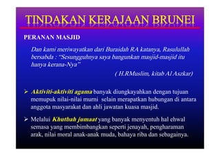 PERANAN MASJID
  Dan kami meriwayatkan dari Buraidah RA katanya, Rasulullah
  bersabda : “Sesungguhnya saya bangunkan masjid-masjid itu
  hanya kerana-Nya”
                                 ( H.RMuslim, kitab Al Aszkar)

 Aktiviti-aktiviti agama banyak diungkayahkan dengan tujuan
  memupuk nilai-nilai murni selain merapatkan hubungan di antara
  anggota masyarakat dan ahli jawatan kuasa masjid.
 Melalui Khutbah jumaat yang banyak menyentuh hal ehwal
  semasa yang membimbangkan seperti jenayah, pengharaman
  arak, nilai moral anak-anak muda, bahaya riba dan sebagainya.
 
