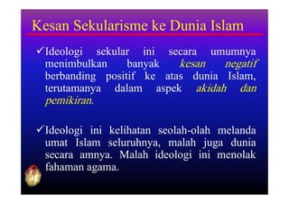 Kesan Sekularisme ke Dunia Islam
Ideologi sekular ini secara umumnya
 menimbulkan     banyak   kesan   negatif
 berbanding positif ke atas dunia Islam,
 terutamanya dalam aspek akidah dan
 pemikiran.

Ideologi ini kelihatan seolah-olah melanda
 umat Islam seluruhnya, malah juga dunia
 secara amnya. Malah ideologi ini menolak
 fahaman agama.
 