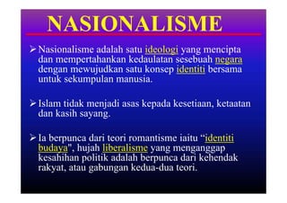 NASIONALISME
 Nasionalisme adalah satu ideologi yang mencipta
  dan mempertahankan kedaulatan sesebuah negara
  dengan mewujudkan satu konsep identiti bersama
  untuk sekumpulan manusia.

 Islam tidak menjadi asas kepada kesetiaan, ketaatan
  dan kasih sayang.

 Ia berpunca dari teori romantisme iaitu “identiti
  budaya", hujah liberalisme yang menganggap
  kesahihan politik adalah berpunca dari kehendak
  rakyat, atau gabungan kedua-dua teori.
 