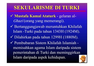 SEKULARISME DI TURKI
 Mustafa Kamal Ataturk - gelaran al-
 Ghazi (orang yang memerangi).
 Bertanggungjawab meruntuhkan Khilafah
 Islam -Turki pada tahun 1343H (1924M).
 Dilahirkan pada tahun 1299H (1880M).
 Pembubaran Sistem Khilafah Islamiah -
 memisahkan agama Islam daripada sistem
 pemerintahan di Turki dan meminggirkan
 Islam daripada aspek kehidupan.
 