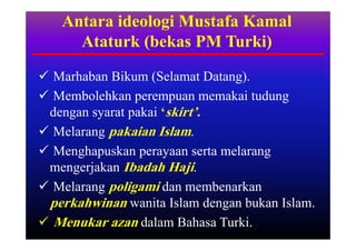 Antara ideologi Mustafa Kamal
     Ataturk (bekas PM Turki)

 Marhaban Bikum (Selamat Datang).
 Membolehkan perempuan memakai tudung
 dengan syarat pakai ‘skirt’.
 Melarang pakaian Islam.
 Menghapuskan perayaan serta melarang
 mengerjakan Ibadah Haji.
 Melarang poligami dan membenarkan
 perkahwinan wanita Islam dengan bukan Islam.
 Menukar azan dalam Bahasa Turki.
 