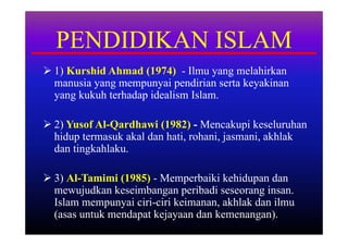 PENDIDIKAN ISLAM
 1) Kurshid Ahmad (1974) - Ilmu yang melahirkan
  manusia yang mempunyai pendirian serta keyakinan
  yang kukuh terhadap idealism Islam.

 2) Yusof Al-Qardhawi (1982) - Mencakupi keseluruhan
  hidup termasuk akal dan hati, rohani, jasmani, akhlak
  dan tingkahlaku.

 3) Al-Tamimi (1985) - Memperbaiki kehidupan dan
  mewujudkan keseimbangan peribadi seseorang insan.
  Islam mempunyai ciri-ciri keimanan, akhlak dan ilmu
  (asas untuk mendapat kejayaan dan kemenangan).
 